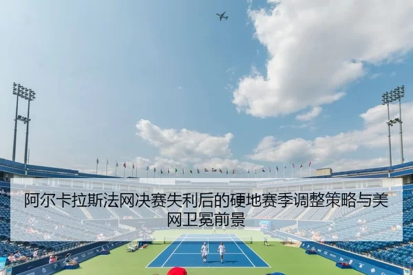 阿尔卡拉斯法网决赛失利后的硬地赛季调整策略与美网卫冕前景