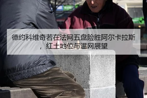 德约科维奇若在法网五盘险胜阿尔卡拉斯，红土地位与温网展望