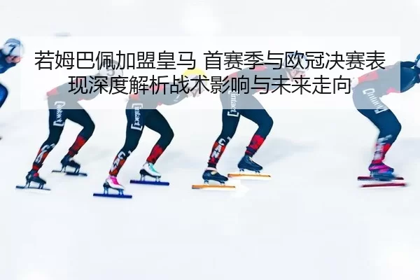 若姆巴佩加盟皇马 首赛季与欧冠决赛表现深度解析战术影响与未来走向