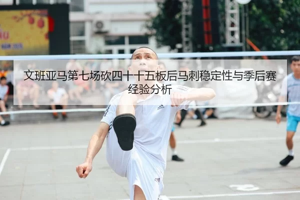 文班亚马第七场砍四十十五板后马刺稳定性与季后赛经验分析