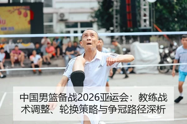 中国男篮备战2026亚运会：教练战术调整、轮换策略与争冠路径深析