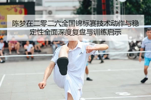 陈梦在二零二六全国锦标赛技术动作与稳定性全面深度复盘与训练启示